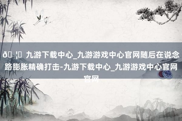 🦄九游下载中心_九游游戏中心官网随后在说念路膨胀精确打击-九游下载中心_九游游戏中心官网