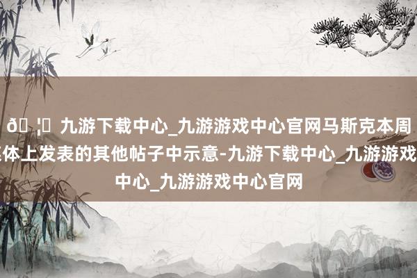 🦄九游下载中心_九游游戏中心官网马斯克本周在酬酢媒体上发表的其他帖子中示意-九游下载中心_九游游戏中心官网