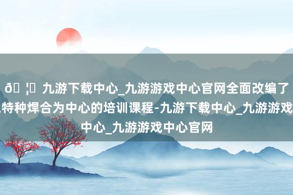🦄九游下载中心_九游游戏中心官网全面改编了现存的以特种焊合为中心的培训课程-九游下载中心_九游游戏中心官网