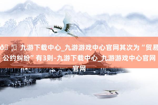 🦄九游下载中心_九游游戏中心官网其次为“贸易公约纠纷”有3则-九游下载中心_九游游戏中心官网