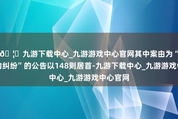 🦄九游下载中心_九游游戏中心官网其中案由为“营业条约纠纷”的公告以148则居首-九游下载中心_九游游戏中心官网