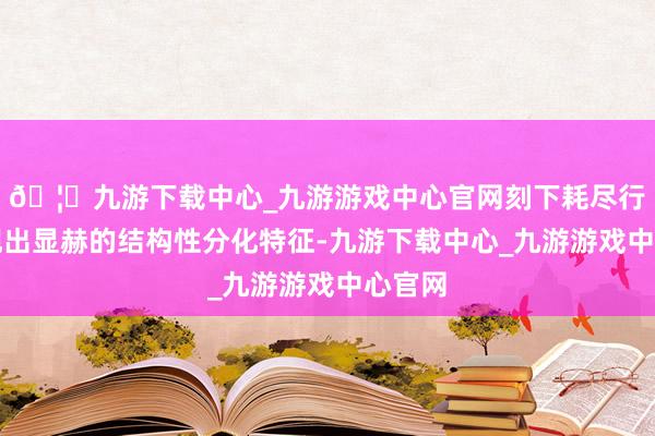 🦄九游下载中心_九游游戏中心官网刻下耗尽行业呈现出显赫的结构性分化特征-九游下载中心_九游游戏中心官网