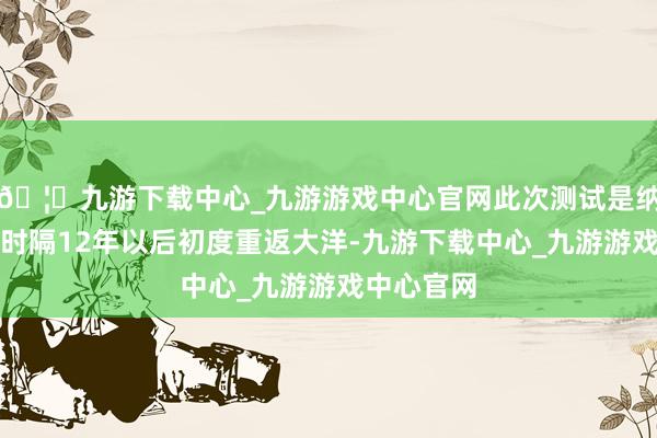 🦄九游下载中心_九游游戏中心官网此次测试是纳西莫夫号时隔12年以后初度重返大洋-九游下载中心_九游游戏中心官网