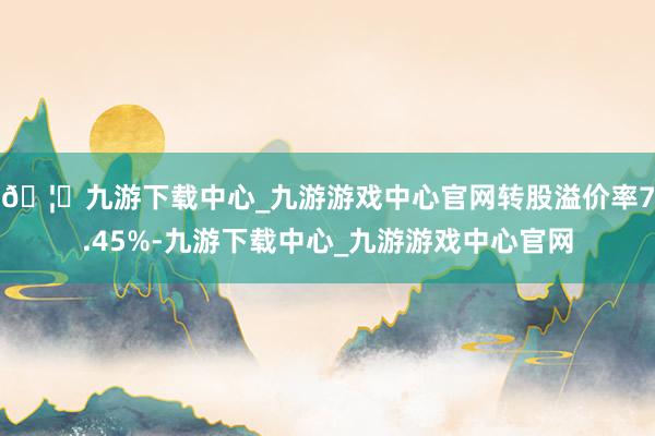 🦄九游下载中心_九游游戏中心官网转股溢价率7.45%-九游下载中心_九游游戏中心官网