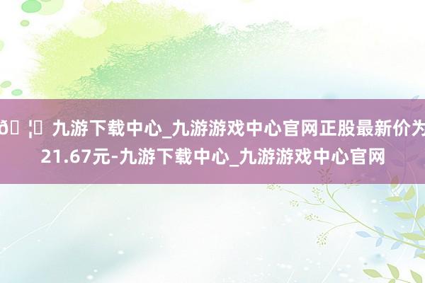 🦄九游下载中心_九游游戏中心官网正股最新价为21.67元-九游下载中心_九游游戏中心官网
