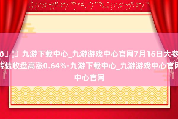 🦄九游下载中心_九游游戏中心官网7月16日大参转债收盘高涨0.64%-九游下载中心_九游游戏中心官网