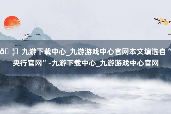 🦄九游下载中心_九游游戏中心官网本文编选自“央行官网”-九游下载中心_九游游戏中心官网