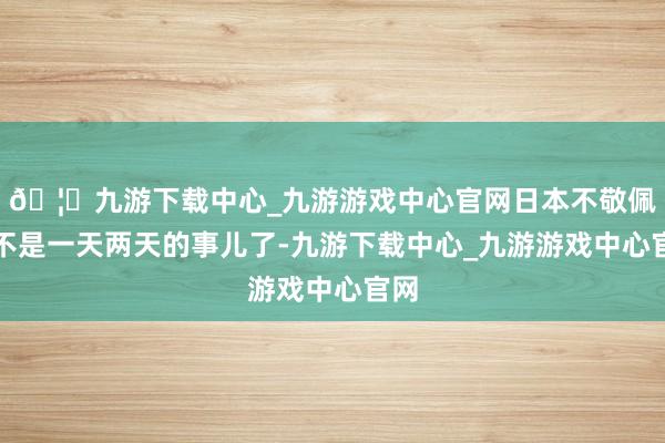 🦄九游下载中心_九游游戏中心官网日本不敬佩也不是一天两天的事儿了-九游下载中心_九游游戏中心官网