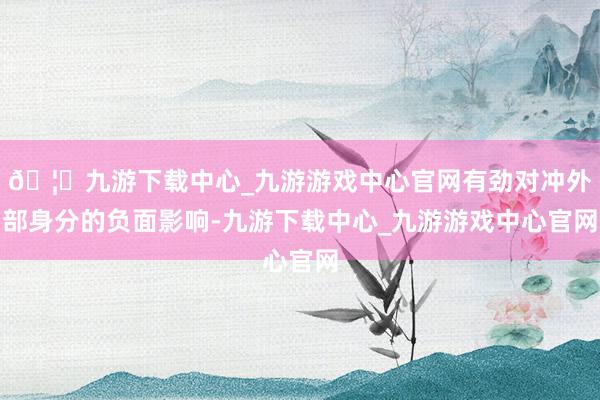 🦄九游下载中心_九游游戏中心官网有劲对冲外部身分的负面影响-九游下载中心_九游游戏中心官网