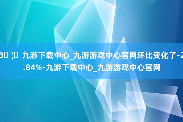 🦄九游下载中心_九游游戏中心官网环比变化了-2.84%-九游下载中心_九游游戏中心官网
