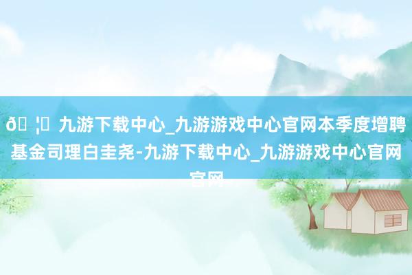 🦄九游下载中心_九游游戏中心官网本季度增聘基金司理白圭尧-九游下载中心_九游游戏中心官网