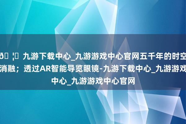 🦄九游下载中心_九游游戏中心官网五千年的时空壁垒悄然消融；透过AR智能导览眼镜-九游下载中心_九游游戏中心官网