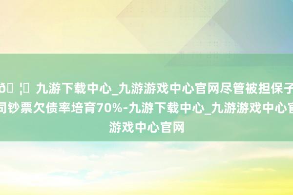 🦄九游下载中心_九游游戏中心官网尽管被担保子公司钞票欠债率培育70%-九游下载中心_九游游戏中心官网