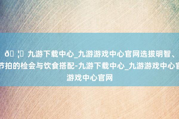 🦄九游下载中心_九游游戏中心官网选拔明智、有节拍的检会与饮食搭配-九游下载中心_九游游戏中心官网