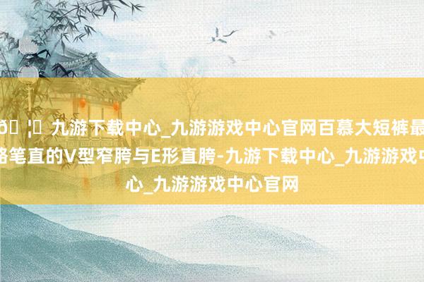 🦄九游下载中心_九游游戏中心官网百慕大短裤最得当骨骼笔直的V型窄胯与E形直胯-九游下载中心_九游游戏中心官网