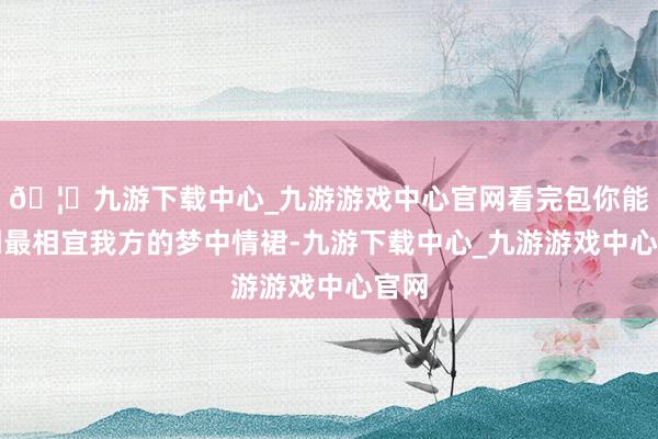 🦄九游下载中心_九游游戏中心官网看完包你能找到最相宜我方的梦中情裙-九游下载中心_九游游戏中心官网