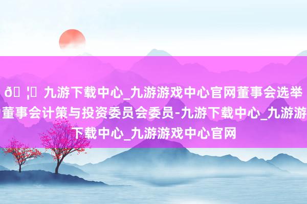 🦄九游下载中心_九游游戏中心官网董事会选举李捷先生为董事会计策与投资委员会委员-九游下载中心_九游游戏中心官网