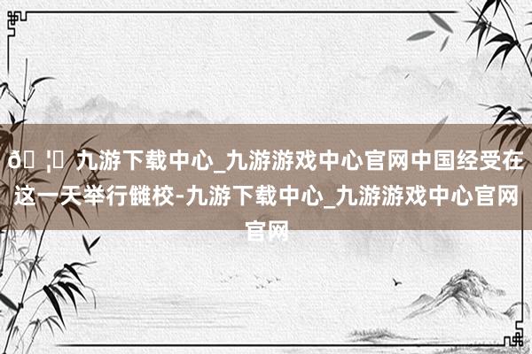 🦄九游下载中心_九游游戏中心官网中国经受在这一天举行雠校-九游下载中心_九游游戏中心官网