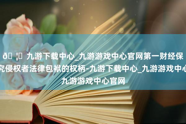 🦄九游下载中心_九游游戏中心官网第一财经保留讲究侵权者法律包袱的权柄-九游下载中心_九游游戏中心官网