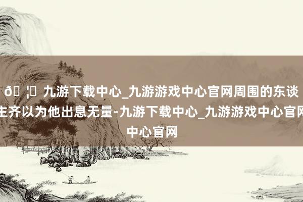 🦄九游下载中心_九游游戏中心官网周围的东谈主齐以为他出息无量-九游下载中心_九游游戏中心官网