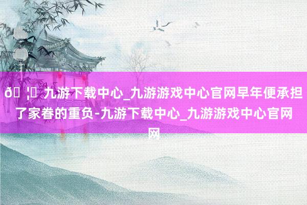 🦄九游下载中心_九游游戏中心官网早年便承担了家眷的重负-九游下载中心_九游游戏中心官网