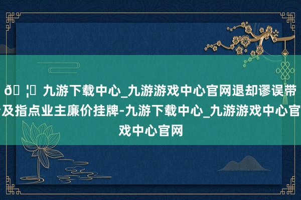 🦄九游下载中心_九游游戏中心官网退却谬误带看及指点业主廉价挂牌-九游下载中心_九游游戏中心官网