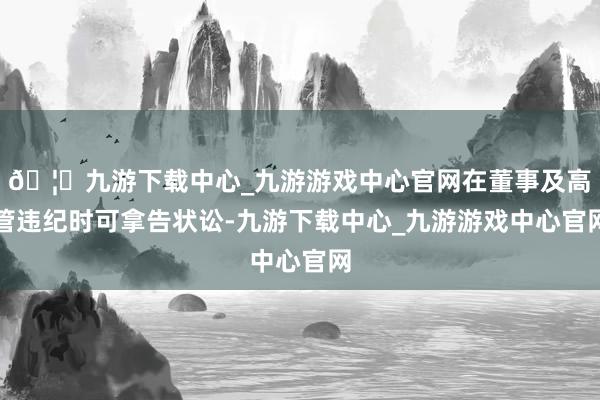 🦄九游下载中心_九游游戏中心官网在董事及高管违纪时可拿告状讼-九游下载中心_九游游戏中心官网