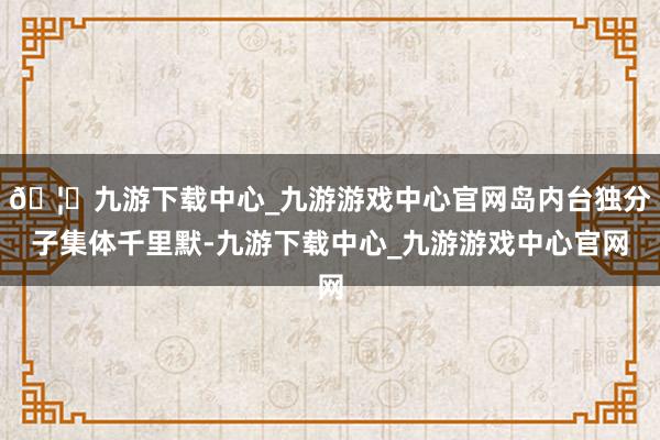 🦄九游下载中心_九游游戏中心官网岛内台独分子集体千里默-九游下载中心_九游游戏中心官网