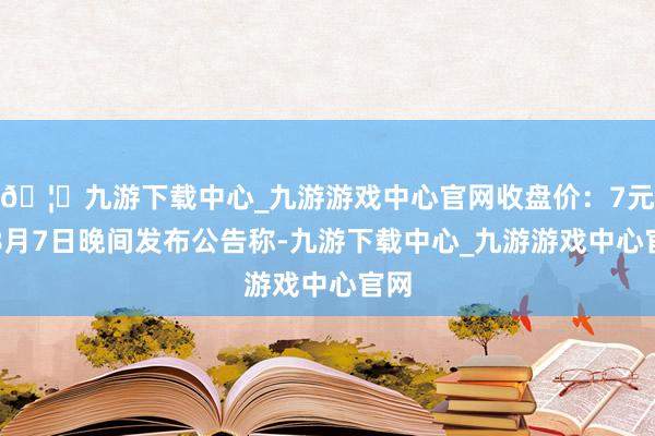 🦄九游下载中心_九游游戏中心官网收盘价：7元）8月7日晚间发布公告称-九游下载中心_九游游戏中心官网
