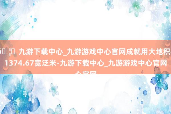 🦄九游下载中心_九游游戏中心官网成就用大地积41374.67宽泛米-九游下载中心_九游游戏中心官网