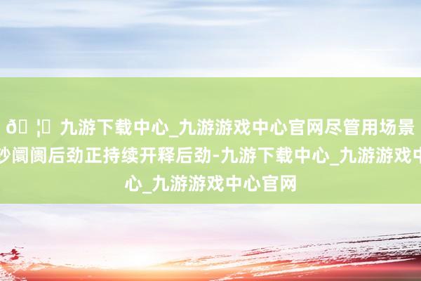 🦄九游下载中心_九游游戏中心官网尽管用场景撬动破钞阛阓后劲正持续开释后劲-九游下载中心_九游游戏中心官网