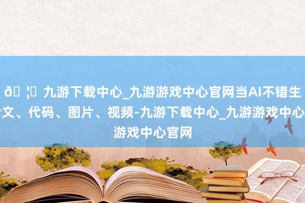 🦄九游下载中心_九游游戏中心官网当AI不错生成论文、代码、图片、视频-九游下载中心_九游游戏中心官网