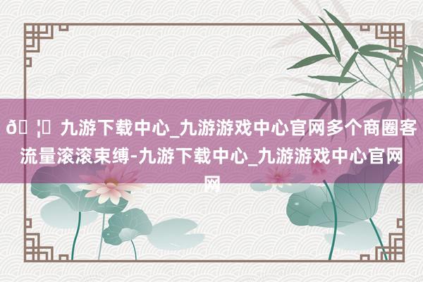 🦄九游下载中心_九游游戏中心官网多个商圈客流量滚滚束缚-九游下载中心_九游游戏中心官网