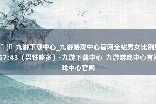 🦄九游下载中心_九游游戏中心官网全站男女比例约 57:43（男性略多）-九游下载中心_九游游戏中心官网