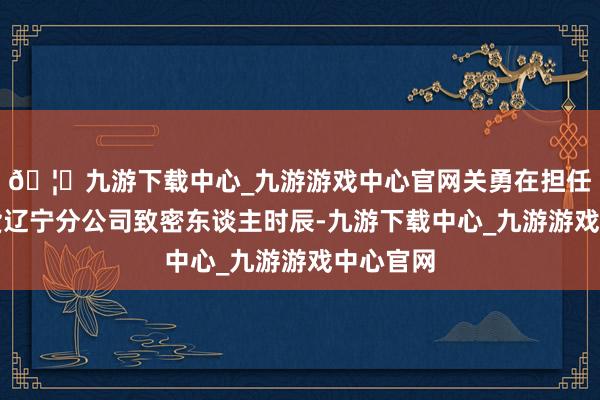 🦄九游下载中心_九游游戏中心官网关勇在担任中泰期货辽宁分公司致密东谈主时辰-九游下载中心_九游游戏中心官网