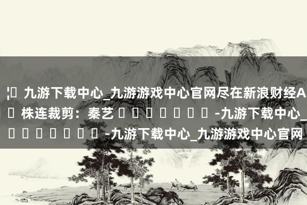🦄九游下载中心_九游游戏中心官网尽在新浪财经APP            						株连裁剪：秦艺 							-九游下载中心_九游游戏中心官网