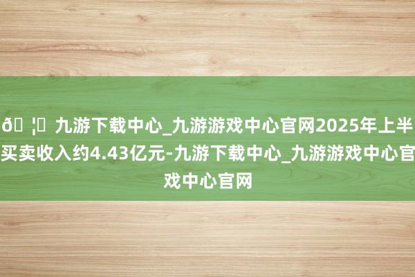 🦄九游下载中心_九游游戏中心官网2025年上半年买卖收入约4.43亿元-九游下载中心_九游游戏中心官网