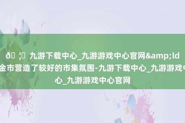 🦄九游下载中心_九游游戏中心官网&ldquo;资金市营造了较好的市集氛围-九游下载中心_九游游戏中心官网