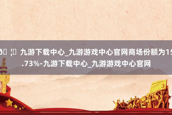 🦄九游下载中心_九游游戏中心官网商场份额为15.73%-九游下载中心_九游游戏中心官网