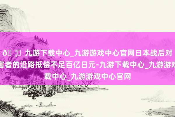 🦄九游下载中心_九游游戏中心官网日本战后对慰安妇受害者的沿路抵偿不足百亿日元-九游下载中心_九游游戏中心官网