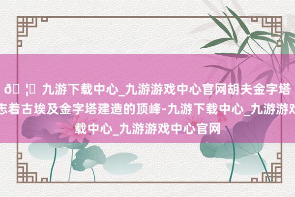 🦄九游下载中心_九游游戏中心官网胡夫金字塔的建成标志着古埃及金字塔建造的顶峰-九游下载中心_九游游戏中心官网