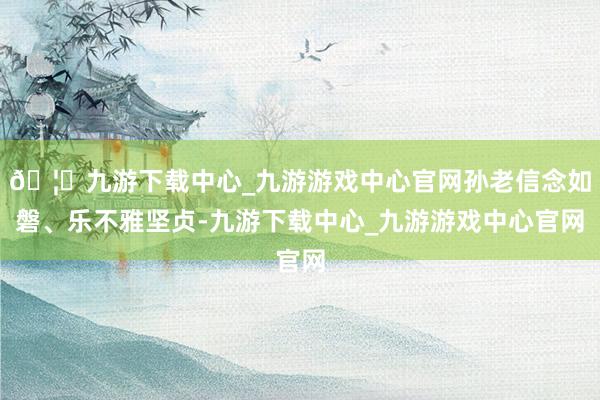 🦄九游下载中心_九游游戏中心官网孙老信念如磐、乐不雅坚贞-九游下载中心_九游游戏中心官网