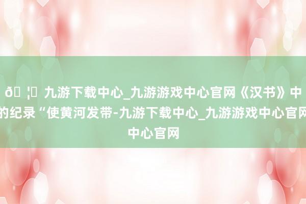 🦄九游下载中心_九游游戏中心官网《汉书》中的纪录“使黄河发带-九游下载中心_九游游戏中心官网