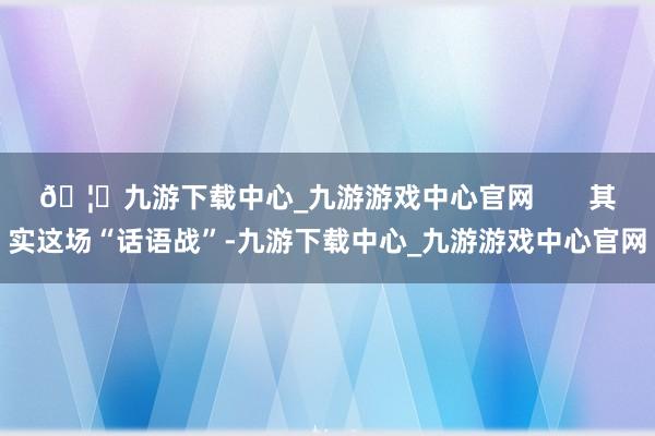 🦄九游下载中心_九游游戏中心官网       其实这场“话语战”-九游下载中心_九游游戏中心官网