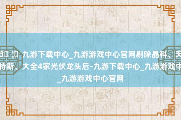 🦄九游下载中心_九游游戏中心官网剔除晶科、天合、阿特斯、大全4家光伏龙头后-九游下载中心_九游游戏中心官网