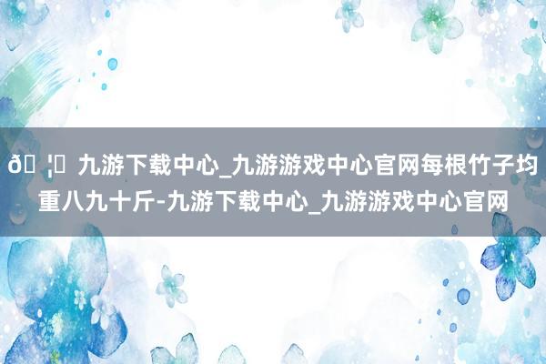 🦄九游下载中心_九游游戏中心官网每根竹子均重八九十斤-九游下载中心_九游游戏中心官网