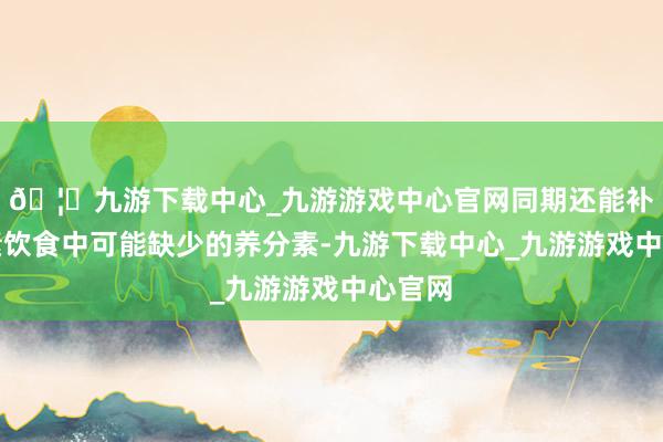 🦄九游下载中心_九游游戏中心官网同期还能补充平素饮食中可能缺少的养分素-九游下载中心_九游游戏中心官网
