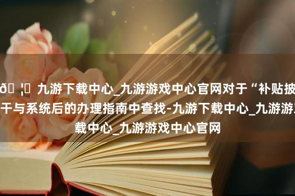 🦄九游下载中心_九游游戏中心官网对于“补贴披发”不错在干与系统后的办理指南中查找-九游下载中心_九游游戏中心官网