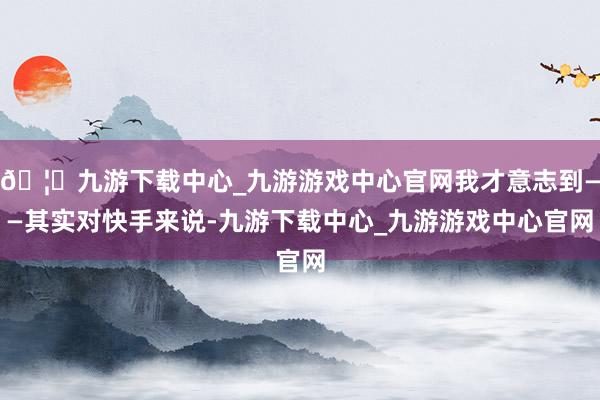 🦄九游下载中心_九游游戏中心官网我才意志到——其实对快手来说-九游下载中心_九游游戏中心官网