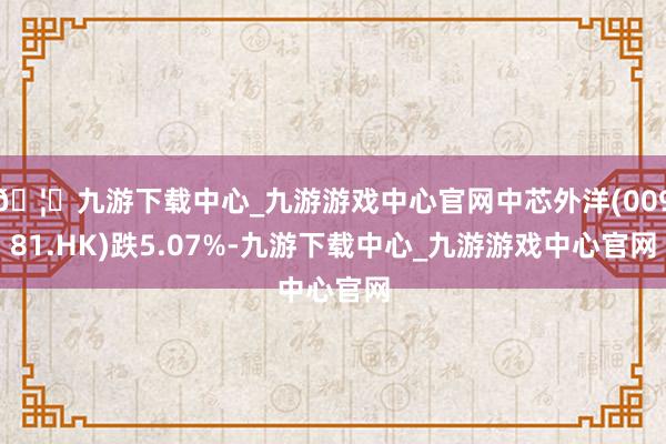 🦄九游下载中心_九游游戏中心官网中芯外洋(00981.HK)跌5.07%-九游下载中心_九游游戏中心官网